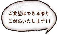 ご要望はできる限りご対応いたします！！