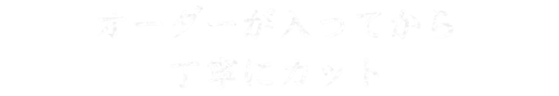 オーダーが入ってから 丁寧にカット