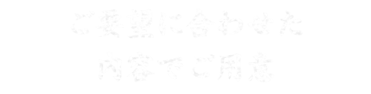 ご要望に合わせた 内容でご用意